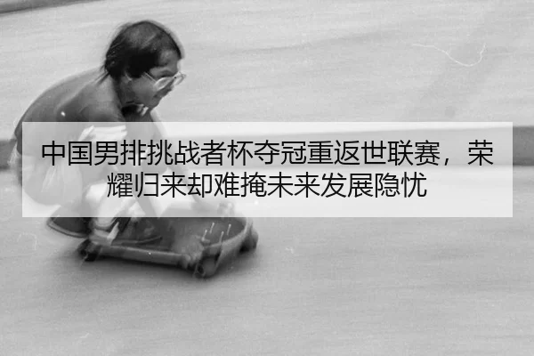 中国男排挑战者杯夺冠重返世联赛，荣耀归来却难掩未来发展隐忧